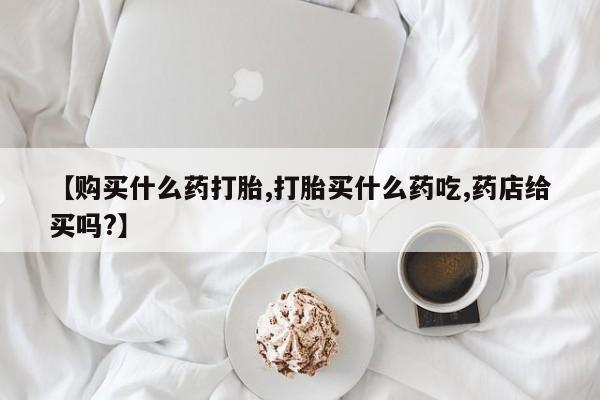 米非米索联系微信【购买什么药打胎,打胎买什么药吃,药店给买吗?】